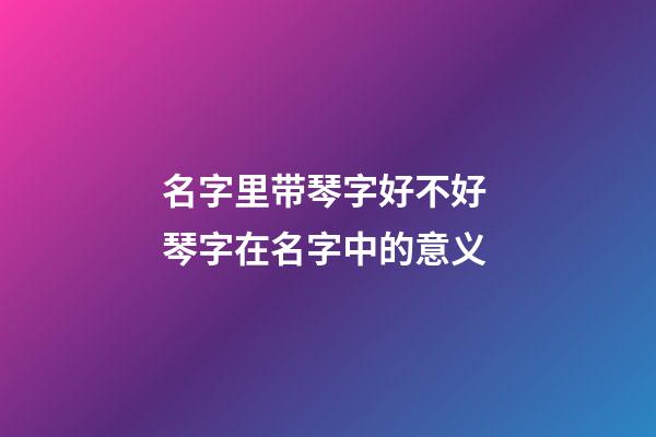 名字里带琴字好不好 琴字在名字中的意义